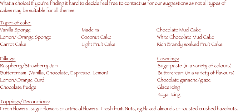 What a choice! If you’re finding it hard to decide feel free to contact us for our suggestions as not all types of cakes may be suitable for all themes.

Types of cake:                                                  
Vanilla Sponge                                                Madeira                                                      Chocolate Mud Cake
Lemon/ Orange Sponge                            Coconut Cake                                           White Chocolate Mud Cake
Carrot Cake                                                    Light Fruit Cake                                       Rich Brandy soaked Fruit Cake
                                         
Fillings:                                                                                                                                     Coverings:
Raspberry/Strawberry Jam                                                                                              Sugarpaste (in a variety of colours)
Buttercream  (Vanilla, Chocolate, Espresso, Lemon)                                              Buttercream (in a variety of flavours)
Lemon/Orange Curd                                                                                                          Chocolate ganache/glaze   
Chocolate Fudge                                                                                                                  Glace Icing
                                                                                                                                                    Royal Icing
Toppings/Decorations:
Fresh flowers, sugar flowers or artificial flowers. Fresh fruit. Nuts, eg flaked almonds or roasted crushed hazelnuts.