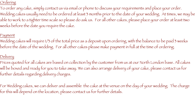 Ordering
To order any cake, simply contact us via email or phone to discuss your requirements and place your order.
Wedding cakes usually need to be ordered at least 3 months prior to the date of your wedding.  At times, we may be able to work to a tighter time scale so please do ask us.  For all other cakes, please place your order at least two weeks before the date you require the cake.

Payment
Wedding cakes will require 1/3 of the total price as a deposit upon ordering, with the balance to be paid 3 weeks before the date of the wedding.  For all other cakes please make payment in full at the time of ordering.

Delivery
Prices quoted for all cakes are based on collection by the customer from us at our North London base. All cakes will be boxed and ready for you to take away. We can also arrange delivery of your cake, please contact us for further details regarding delivery charges.

For Wedding cakes, we can deliver and assemble  the cake at the venue on the day of your wedding.  The charge for this will depend on the location, please contact us for further details.